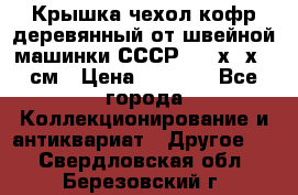 Крышка чехол кофр деревянный от швейной машинки СССР 50.5х22х25 см › Цена ­ 1 000 - Все города Коллекционирование и антиквариат » Другое   . Свердловская обл.,Березовский г.